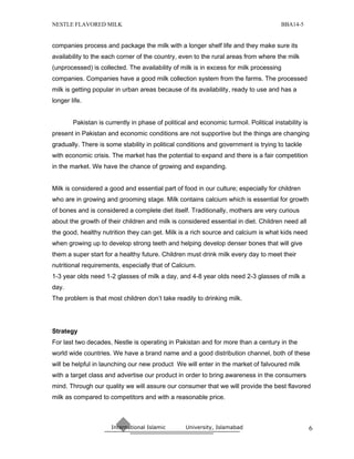 NESTLE FLAVORED MILK                                                                   BBA14-5


companies process and package the milk with a longer shelf life and they make sure its
availability to the each corner of the country, even to the rural areas from where the milk
(unprocessed) is collected. The availability of milk is in excess for milk processing
companies. Companies have a good milk collection system from the farms. The processed
milk is getting popular in urban areas because of its availability, ready to use and has a
longer life.


        Pakistan is currently in phase of political and economic turmoil. Political instability is
present in Pakistan and economic conditions are not supportive but the things are changing
gradually. There is some stability in political conditions and government is trying to tackle
with economic crisis. The market has the potential to expand and there is a fair competition
in the market. We have the chance of growing and expanding.


Milk is considered a good and essential part of food in our culture; especially for children
who are in growing and grooming stage. Milk contains calcium which is essential for growth
of bones and is considered a complete diet itself. Traditionally, mothers are very curious
about the growth of their children and milk is considered essential in diet. Children need all
the good, healthy nutrition they can get. Milk is a rich source and calcium is what kids need
when growing up to develop strong teeth and helping develop denser bones that will give
them a super start for a healthy future. Children must drink milk every day to meet their
nutritional requirements, especially that of Calcium.
1-3 year olds need 1-2 glasses of milk a day, and 4-8 year olds need 2-3 glasses of milk a
day.
The problem is that most children don’t take readily to drinking milk.




Strategy
For last two decades, Nestle is operating in Pakistan and for more than a century in the
world wide countries. We have a brand name and a good distribution channel, both of these
will be helpful in launching our new product We will enter in the market of falvoured milk
with a target class and advertise our product in order to bring awareness in the consumers
mind. Through our quality we will assure our consumer that we will provide the best flavored
milk as compared to competitors and with a reasonable price.



                      International Islamic        University, Islamabad                             6
 