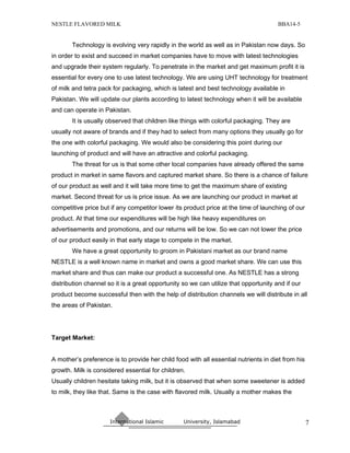 NESTLE FLAVORED MILK                                                                  BBA14-5


       Technology is evolving very rapidly in the world as well as in Pakistan now days. So
in order to exist and succeed in market companies have to move with latest technologies
and upgrade their system regularly. To penetrate in the market and get maximum profit it is
essential for every one to use latest technology. We are using UHT technology for treatment
of milk and tetra pack for packaging, which is latest and best technology available in
Pakistan. We will update our plants according to latest technology when it will be available
and can operate in Pakistan.
       It is usually observed that children like things with colorful packaging. They are
usually not aware of brands and if they had to select from many options they usually go for
the one with colorful packaging. We would also be considering this point during our
launching of product and will have an attractive and colorful packaging.
       The threat for us is that some other local companies have already offered the same
product in market in same flavors and captured market share. So there is a chance of failure
of our product as well and it will take more time to get the maximum share of existing
market. Second threat for us is price issue. As we are launching our product in market at
competitive price but if any competitor lower its product price at the time of launching of our
product. At that time our expenditures will be high like heavy expenditures on
advertisements and promotions, and our returns will be low. So we can not lower the price
of our product easily in that early stage to compete in the market.
       We have a great opportunity to groom in Pakistani market as our brand name
NESTLE is a well known name in market and owns a good market share. We can use this
market share and thus can make our product a successful one. As NESTLE has a strong
distribution channel so it is a great opportunity so we can utilize that opportunity and if our
product become successful then with the help of distribution channels we will distribute in all
the areas of Pakistan.




Target Market:


A mother’s preference is to provide her child food with all essential nutrients in diet from his
growth. Milk is considered essential for children.
Usually children hesitate taking milk, but it is observed that when some sweetener is added
to milk, they like that. Same is the case with flavored milk. Usually a mother makes the



                      International Islamic       University, Islamabad                            7
 