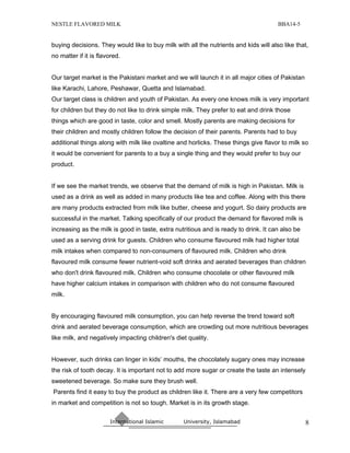 NESTLE FLAVORED MILK                                                                  BBA14-5


buying decisions. They would like to buy milk with all the nutrients and kids will also like that,
no matter if it is flavored.


Our target market is the Pakistani market and we will launch it in all major cities of Pakistan
like Karachi, Lahore, Peshawar, Quetta and Islamabad.
Our target class is children and youth of Pakistan. As every one knows milk is very important
for children but they do not like to drink simple milk. They prefer to eat and drink those
things which are good in taste, color and smell. Mostly parents are making decisions for
their children and mostly children follow the decision of their parents. Parents had to buy
additional things along with milk like ovaltine and horlicks. These things give flavor to milk so
it would be convenient for parents to a buy a single thing and they would prefer to buy our
product.


If we see the market trends, we observe that the demand of milk is high in Pakistan. Milk is
used as a drink as well as added in many products like tea and coffee. Along with this there
are many products extracted from milk like butter, cheese and yogurt. So dairy products are
successful in the market. Talking specifically of our product the demand for flavored milk is
increasing as the milk is good in taste, extra nutritious and is ready to drink. It can also be
used as a serving drink for guests. Children who consume flavoured milk had higher total
milk intakes when compared to non-consumers of flavoured milk. Children who drink
flavoured milk consume fewer nutrient-void soft drinks and aerated beverages than children
who don't drink flavoured milk. Children who consume chocolate or other flavoured milk
have higher calcium intakes in comparison with children who do not consume flavoured
milk.


By encouraging flavoured milk consumption, you can help reverse the trend toward soft
drink and aerated beverage consumption, which are crowding out more nutritious beverages
like milk, and negatively impacting children's diet quality.


However, such drinks can linger in kids’ mouths, the chocolately sugary ones may increase
the risk of tooth decay. It is important not to add more sugar or create the taste an intensely
sweetened beverage. So make sure they brush well.
Parents find it easy to buy the product as children like it. There are a very few competitors
in market and competition is not so tough. Market is in its growth stage.

                       International Islamic      University, Islamabad                           8
 