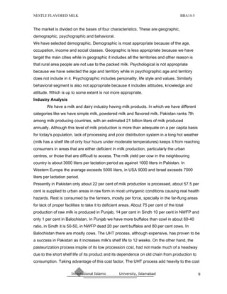 NESTLE FLAVORED MILK                                                                     BBA14-5


The market is divided on the bases of four characteristics. These are geographic,
demographic, psychographic and behavioral.
We have selected demographic. Demographic is most appropriate because of the age,
occupation, income and social classes. Geographic is less appropriate because we have
target the main cities while in geographic it includes all the territories and other reason is
that rural area people are not use to the packed milk. Psychological is not appropriate
because we have selected the age and territory while in psychographic age and territory
does not include in it. Psychographic includes personality, life style and values. Similarly
behavioral segment is also not appropriate because it includes attitudes, knowledge and
attitude. Which is up to some extent is not more appropriate.
Industry Analysis
        We have a milk and dairy industry having milk products. In which we have different
categories like we have simple milk, powdered milk and flavored milk. Pakistan ranks 7th
among milk producing countries, with an estimated 21 billion liters of milk produced
annually. Although this level of milk production is more than adequate on a per capita basis
for today's population, lack of processing and poor distribution system in a long hot weather
(milk has a shelf life of only four hours under moderate temperatures) keeps it from reaching
consumers in areas that are either deficient in milk production, particularly the urban
centres, or those that are difficult to access. The milk yield per cow in the neighbouring
country is about 3000 liters per lactation period as against 1000 liters in Pakistan. In
Western Europe the average exceeds 5000 liters, in USA 9000 and Israel exceeds 7000
liters per lactation period.
Presently in Pakistan only about 22 per cent of milk production is processed, about 57.5 per
cent is supplied to urban areas in raw form in most unhygenic conditions causing real health
hazards. Rest is consumed by the farmers, mostly per force, specially in the far-flung areas
for lack of proper facilities to take it to deficient areas. About 75 per cent of the total
production of raw milk is produced in Punjab, 14 per cent in Sindh 10 per cent in NWFP and
only 1 per cent in Balochistan. In Punjab we have more buffalos than cowl in about 60-40
ratio, in Sindh it is 50-50, in NWFP dead 20 per cent buffalos and 80 per cent cows. In
Balochistan there are mostly cows. The UHT process, although expensive, has proven to be
a success in Pakistan as it increases milk's shelf life to 12 weeks. On the other hand, the
pasteurization process inspite of its low procession cost, had not made much of a headway
due to the short shelf life of its product and its dependence on old chain from production to
consumption. Taking advantage of this cost factor, The UHT process add heavily to the cost

                       International Islamic        University, Islamabad                          9
 