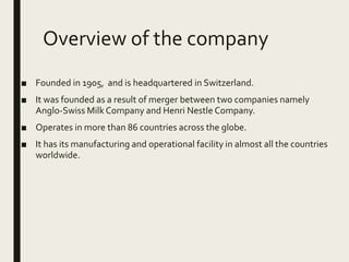 Overview of the company
■ Founded in 1905, and is headquartered in Switzerland.
■ It was founded as a result of merger between two companies namely
Anglo-Swiss Milk Company and Henri Nestle Company.
■ Operates in more than 86 countries across the globe.
■ It has its manufacturing and operational facility in almost all the countries
worldwide.
 