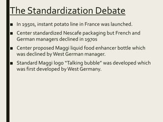 The Standardization Debate
■ In 1950s, instant potato line in France was launched.
■ Center standardized Nescafe packaging but French and
German managers declined in 1970s
■ Center proposed Maggi liquid food enhancer bottle which
was declined byWest German manager.
■ Standard Maggi logo “Talking bubble” was developed which
was first developed byWest Germany.
 