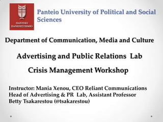 Panteio University of Political and Social
Sciences
Department of Communication, Media and Culture
Advertising and Public Relations Lab
Crisis Management Workshop
Instructor: Mania Xenou, CEO Reliant Communications
Head of Advertising & PR Lab, Assistant Professor
Betty Tsakarestou (@tsakarestou)
 