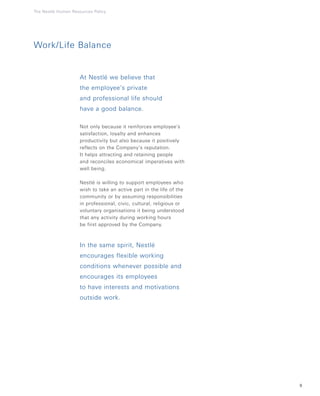 9
Work/Life Balance
At Nestlé we believe that
the employee’s private
and professional life should
have a good balance.
Not only because it reinforces employee’s
satisfaction, loyalty and enhances
productivity but also because it positively
reflects on the Company’s reputation.
It helps attracting and retaining people
and reconciles economical imperatives with
well being.
Nestlé is willing to support employees who
wish to take an active part in the life of the
community or by assuming responsibilities
in professional, civic, cultural, religious or
voluntary organisations it being understood
that any activity during working hours
be first approved by the Company.
In the same spirit, Nestlé
encourages flexible working
conditions whenever possible and
encourages its employees
to have interests and motivations
outside work.
The Nestlé Human Resources Policy
 