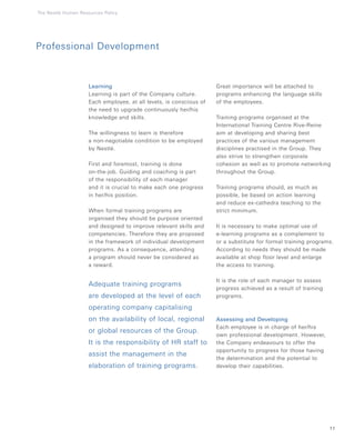 Learning
Learning is part of the Company culture.
Each employee, at all levels, is conscious of
the need to upgrade continuously her/his
knowledge and skills.
The willingness to learn is therefore
a non-negotiable condition to be employed
by Nestlé.
First and foremost, training is done
on-the-job. Guiding and coaching is part
of the responsibility of each manager
and it is crucial to make each one progress
in her/his position.
When formal training programs are
organised they should be purpose oriented
and designed to improve relevant skills and
competencies. Therefore they are proposed
in the framework of individual development
programs. As a consequence, attending
a program should never be considered as
a reward.
Adequate training programs
are developed at the level of each
operating company capitalising
on the availability of local, regional
or global resources of the Group.
It is the responsibility of HR staff to
assist the management in the
elaboration of training programs.
Great importance will be attached to
programs enhancing the language skills
of the employees.
Training programs organised at the
International Training Centre Rive-Reine
aim at developing and sharing best
practices of the various management
disciplines practised in the Group. They
also strive to strengthen corporate
cohesion as well as to promote networking
throughout the Group.
Training programs should, as much as
possible, be based on action learning
and reduce ex-cathedra teaching to the
strict minimum.
It is necessary to make optimal use of
e-learning programs as a complement to
or a substitute for formal training programs.
According to needs they should be made
available at shop floor level and enlarge
the access to training.
It is the role of each manager to assess
progress achieved as a result of training
programs.
Assessing and Developing
Each employee is in charge of her/his
own professional development. However,
the Company endeavours to offer the
opportunity to progress for those having
the determination and the potential to
develop their capabilities.
11
Professional Development
The Nestlé Human Resources Policy
 