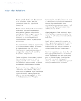 Nestlé upholds the freedom of association
of its employees and the effective
recognition of the right to collective
bargaining.
Nestlé wishes, also through its relationship
with unions and other representative
associations, to sustain the long-term
development of the Company, both to the
benefit of the employees and of the
Company, by maintaining a level of
competitiveness adapted to its economic
environment.
Industrial relations are a clear responsibility
of local management and will be handled
at the appropriate level: first at site
level (factories, warehouse) subsequently
at regional or national level, according
to local law and practices.
Nestlé will ensure that direct and frequent
communication is established with its
employees, both union members and
non-members, as mentioned in the Nestlé
Management and Leadership Principles.
Relations with unions will be established
under strict observation of national law,
local practices as well as those international
recommendations to which Nestlé has
adhered to on a voluntary basis as stated
in the Corporate Business Principles.
14
The Nestlé Human Resources Policy
Contacts with union delegates should create
a further opportunity to provide information
allowing their members and other
representative associations to acquire a full
understanding of the business activities
and the goals of Nestlé.
In accordance with local legislation, Nestlé
will refrain from any action restricting the
employee’s right to be or not to be affiliated
to a union.
Nestlé will not engage with any union or
other representative association in activities
or discussions other than those relating
to employment and working conditions as
well as issues relating to the workplace.
Whenever negotiations take place, they will
be duly prepared with the full involvement
of line management and take into account
both the Company’s and the employees’
legitimate interest. In dealings with
unions, it will be ensured that management
prerogatives be properly maintained.
Industrial Relations
 