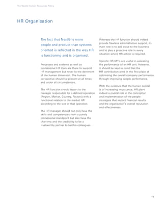 The fact that Nestlé is more
people and product than systems
oriented is reflected in the way HR
is functioning and is organised.
Processes and systems as well as
professional HR tools are there to support
HR management but never to the detriment
of the human dimension. The human
perspective should be present at all times
and under all circumstances.
The HR function should report to the
manager responsible for a defined operation
(Region, Market, Country, Factory) with a
functional relation to the market HR
according to the size of that operation.
The HR manager should not only have the
skills and competencies from a purely
professional standpoint but also have the
charisma and the credibility to be a
trustworthy partner to her/his colleagues.
Whereas the HR function should indeed
provide flawless administrative support, its
main role is to add value to the business
and to play a proactive role in every
situation where HR action is required.
Specific HR KPI’s are useful in assessing
the performance of an HR unit. However,
it should be kept in mind that the
HR contribution aims in the first place at
optimising the overall company performance
through improving people performance.
With the evidence that the human capital
is of increasing importance, HR plays
indeed a pivotal role in the conception
and implementation of the people
strategies that impact financial results
and the organisation’s overall reputation
and effectiveness.
15
The Nestlé Human Resources Policy
HR Organisation
 