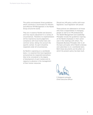 3
The Nestlé Human Resources Policy
This policy encompasses those guidelines
which constitute a sound basis for efficient
and effective HR Management in the Nestlé
Group around the world.
They are in essence flexible and dynamic
and may require adjustment to a variety of
circumstances. Therefore its implementation
will be inspired by sound judgement,
compliance with local market laws and
common sense, taking into account the
specific context. Its spirit should be
respected under all circumstances.
As Nestlé is operating on a worldwide
basis, it is essential that local legislation
and practices be respected everywhere.
Also to be considered is the degree
of development of each market and its
capacity to advance in the management
of their human resources.
Should any HR policy conflict with local
legislation, local legislation will prevail.
These policies are addressed to all those
who have a responsibility in managing
people as well as to HR professionals.
The Nestlé Management and Leadership
Principles include the guidelines inspiring
all the Nestlé employees in their action
and in their dealings with others. The
Corporate Business Principles refer to all
the basic principles which Nestlé endorses
and subscribes to on a worldwide basis.
Both these documents are the pillars on
which the present policy has been built.
P. Brabeck-Letmathe
Chief Executive Officer
 
