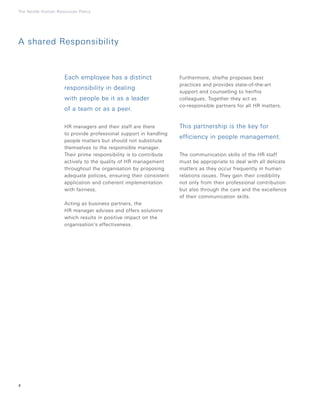 Each employee has a distinct
responsibility in dealing
with people be it as a leader
of a team or as a peer.
HR managers and their staff are there
to provide professional support in handling
people matters but should not substitute
themselves to the responsible manager.
Their prime responsibility is to contribute
actively to the quality of HR management
throughout the organisation by proposing
adequate policies, ensuring their consistent
application and coherent implementation
with fairness.
Acting as business partners, the
HR manager advises and offers solutions
which results in positive impact on the
organisation’s effectiveness.
Furthermore, she/he proposes best
practices and provides state-of-the-art
support and counselling to her/his
colleagues. Together they act as
co-responsible partners for all HR matters.
This partnership is the key for
efficiency in people management.
The communication skills of the HR staff
must be appropriate to deal with all delicate
matters as they occur frequently in human
relations issues. They gain their credibility
not only from their professional contribution
but also through the care and the excellence
of their communication skills.
4
The Nestlé Human Resources Policy
A shared Responsibility
 