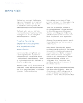 6
The Nestlé Human Resources Policy
The long-term success of the Company
depends on its capacity to attract, retain
and develop employees able to ensure
its growth on a continuing basis. This
is a primary responsibility for all managers.
The Nestlé policy is to hire staff with
personal attitudes and professional skills
enabling them to develop a long-term
relationship with the Company.
Therefore the potential
for professional development
is an essential standard
for recruitment.
Each new member joining Nestlé is to
become a participant in developing a
sustainable quality culture which implies
a commitment to the organisation, a sense
for continuous improvement and leaves no
place for complacency.
Therefore, and in view of the importance of
these Nestlé values, special attention will be
paid to the matching between a candidate’s
values and the Company culture.
Hence, a clear communication of these
principles and values from the very beginning
of the recruitment process is required.
Those who are not willing to adhere to
the Corporate Business Principles and/or to
the Nestlé Management and Leadership
Principles cannot be part of the Company,
as both these documents express the basic
values and principles of the Organisation.
Moreover, for managerial positions specific
leadership qualities and business acumen
will be required.
Nestlé wishes to maintain and develop
its reputation as an employer of high repute.
Contacts with universities, attendance at
recruitment events and other contacts are
to be undertaken so as to ensure good
visibility of the Company vis-à-vis relevant
recruitment sources. Particular care
will be given to the treatment of each
candidacy regardless of the outcome of
the selection process.
Even when promoting employees intensively
from within the organisation, it is the role
of management and HR to keep an eye on
valuable candidates from outside and to
benchmark internal skills with external offers.
Joining Nestlé
 