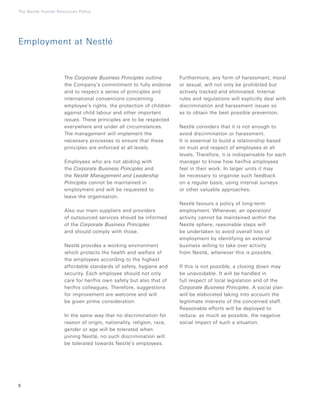 8
The Nestlé Human Resources Policy
The Corporate Business Principles outline
the Company’s commitment to fully endorse
and to respect a series of principles and
international conventions concerning
employee’s rights, the protection of children
against child labour and other important
issues. These principles are to be respected
everywhere and under all circumstances.
The management will implement the
necessary processes to ensure that these
principles are enforced at all levels.
Employees who are not abiding with
the Corporate Business Principles and
the Nestlé Management and Leadership
Principles cannot be maintained in
employment and will be requested to
leave the organisation.
Also our main suppliers and providers
of outsourced services should be informed
of the Corporate Business Principles
and should comply with those.
Nestlé provides a working environment
which protects the health and welfare of
the employees according to the highest
affordable standards of safety, hygiene and
security. Each employee should not only
care for her/his own safety but also that of
her/his colleagues. Therefore, suggestions
for improvement are welcome and will
be given prime consideration.
In the same way that no discrimination for
reason of origin, nationality, religion, race,
gender or age will be tolerated when
joining Nestlé, no such discrimination will
be tolerated towards Nestlé’s employees.
Furthermore, any form of harassment, moral
or sexual, will not only be prohibited but
actively tracked and eliminated. Internal
rules and regulations will explicitly deal with
discrimination and harassment issues so
as to obtain the best possible prevention.
Nestlé considers that it is not enough to
avoid discrimination or harassment.
It is essential to build a relationship based
on trust and respect of employees at all
levels. Therefore, it is indispensable for each
manager to know how her/his employees
feel in their work. In larger units it may
be necessary to organise such feedback
on a regular basis, using internal surveys
or other valuable approaches.
Nestlé favours a policy of long-term
employment. Whenever, an operation/
activity cannot be maintained within the
Nestlé sphere, reasonable steps will
be undertaken to avoid overall loss of
employment by identifying an external
business willing to take over activity
from Nestlé, whenever this is possible.
If this is not possible, a closing down may
be unavoidable. It will be handled in
full respect of local legislation and of the
Corporate Business Principles. A social plan
will be elaborated taking into account the
legitimate interests of the concerned staff.
Reasonable efforts will be deployed to
reduce, as much as possible, the negative
social impact of such a situation.
Employment at Nestlé
 