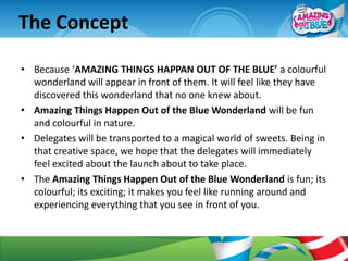 The Concept

• Because ‘AMAZING THINGS HAPPAN OUT OF THE BLUE’ a colourful
  wonderland will appear in front of them. It will feel like they have
  discovered this wonderland that no one knew about.
• Amazing Things Happen Out of the Blue Wonderland will be fun
  and colourful in nature.
• Delegates will be transported to a magical world of sweets. Being in
  that creative space, we hope that the delegates will immediately
  feel excited about the launch about to take place.
• The Amazing Things Happen Out of the Blue Wonderland is fun; its
  colourful; its exciting; it makes you feel like running around and
  experiencing everything that you see in front of you.
 