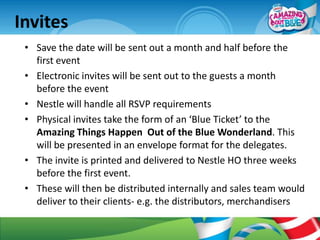 Invites
 • Save the date will be sent out a month and half before the
   first event
 • Electronic invites will be sent out to the guests a month
   before the event
 • Nestle will handle all RSVP requirements
 • Physical invites take the form of an ‘Blue Ticket’ to the
   Amazing Things Happen Out of the Blue Wonderland. This
   will be presented in an envelope format for the delegates.
 • The invite is printed and delivered to Nestle HO three weeks
   before the first event.
 • These will then be distributed internally and sales team would
   deliver to their clients- e.g. the distributors, merchandisers
 