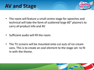 AV and Stage

• The room will feature a small centre stage for speeches and
  technical will take the form of scattered large 60” plasma’s to
  carry all product info and AV

• Sufficient audio will fill the room.

• The TV screens will be mounted onto cut outs of ice cream
  vans. This is to create an cool element to the stage set- to fit
  in with the theme.
 