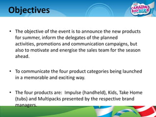 Objectives

• The objective of the event is to announce the new products
  for summer, inform the delegates of the planned
  activities, promotions and communication campaigns, but
  also to motivate and energise the sales team for the season
  ahead.

• To communicate the four product categories being launched
  in a memorable and exciting way.

• The four products are: Impulse (handheld), Kids, Take Home
  (tubs) and Multipacks presented by the respective brand
  managers.
 