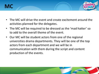 MC

• The MC will drive the event and create excitement around the
  activities planned for the delegates.
• The MC will be required to be dressed as the ‘mad hatter’ so
  to add to the overall theme of the event.
• Our MC will be student actors from one of the regional
  universities drama departments. They will be one of the top
  actors from each department and we will be in
  communication with them during the script and content
  production of the events.
 