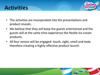 Activities
• The activities are incorporated into the presentations and
  product reveals.
• We believe that they will keep the guests entertained and the
  guests will at the same time experience the Nestle Ice cream
  products.
• All four senses will be engaged- touch, sight, smell and taste
  therefore creating a highly effective product launch.
 