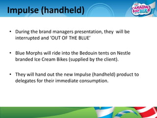 Impulse (handheld)

• During the brand managers presentation, they will be
  interrupted and ‘OUT OF THE BLUE’

• Blue Morphs will ride into the Bedouin tents on Nestle
  branded Ice Cream Bikes (supplied by the client).

• They will hand out the new Impulse (handheld) product to
  delegates for their immediate consumption.
 