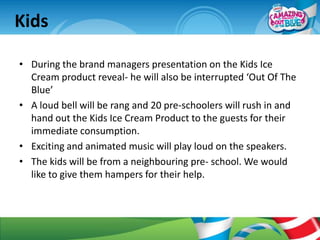 Kids

• During the brand managers presentation on the Kids Ice
  Cream product reveal- he will also be interrupted ‘Out Of The
  Blue’
• A loud bell will be rang and 20 pre-schoolers will rush in and
  hand out the Kids Ice Cream Product to the guests for their
  immediate consumption.
• Exciting and animated music will play loud on the speakers.
• The kids will be from a neighbouring pre- school. We would
  like to give them hampers for their help.
 
