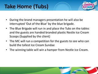 Take Home (Tubs)

• During the brand managers presentation he will also be
  interrupted ‘Out of the Blue’ by the blue brigade.
• The Blue Brigade will run in and place the Tubs on the tables
  and the guests are handed branded plastic Nestle Ice Cream
  Scoops (Supplied by the client)
• The MC will run a competition for the guests to see who can
  build the tallest Ice Cream Sundae
• The winning table will win a hamper from Nestle Ice Cream.
 