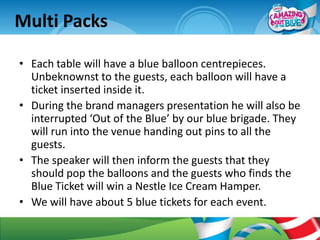 Multi Packs

• Each table will have a blue balloon centrepieces.
  Unbeknownst to the guests, each balloon will have a
  ticket inserted inside it.
• During the brand managers presentation he will also be
  interrupted ‘Out of the Blue’ by our blue brigade. They
  will run into the venue handing out pins to all the
  guests.
• The speaker will then inform the guests that they
  should pop the balloons and the guests who finds the
  Blue Ticket will win a Nestle Ice Cream Hamper.
• We will have about 5 blue tickets for each event.
 