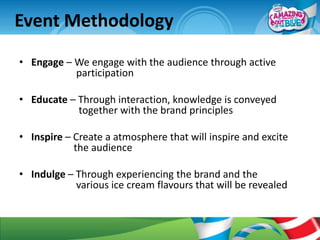 Event Methodology
• Engage – We engage with the audience through active
           participation

• Educate – Through interaction, knowledge is conveyed
            together with the brand principles

• Inspire – Create a atmosphere that will inspire and excite
            the audience

• Indulge – Through experiencing the brand and the
            various ice cream flavours that will be revealed
 