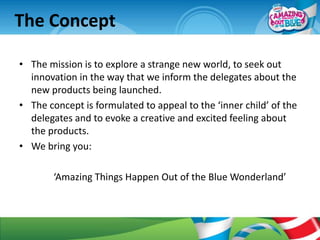 The Concept

• The mission is to explore a strange new world, to seek out
  innovation in the way that we inform the delegates about the
  new products being launched.
• The concept is formulated to appeal to the ‘inner child’ of the
  delegates and to evoke a creative and excited feeling about
  the products.
• We bring you:

        ‘Amazing Things Happen Out of the Blue Wonderland’
 