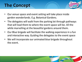 The Concept
• Our venue space and event setting will take place inside
  garden wonderlands. E.g. Botanical Gardens.
• The delegates will walk from the parking lot through pathways
  that will lead them to where the event space will be. All the
  while marvelling at the beautiful gardens around them.
• Our Blue brigade will facilitate the walking experience in a fun
  and interactive way. Guiding the delegates to the event space
• We will incorporate our animated blue brigade throughout
  the event.
 