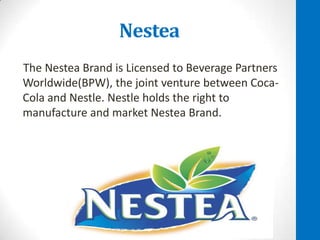 Nestea
The Nestea Brand is Licensed to Beverage Partners
Worldwide(BPW), the joint venture between CocaCola and Nestle. Nestle holds the right to
manufacture and market Nestea Brand.

 