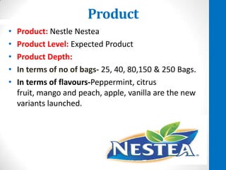 Product
•
•
•
•
•

Product: Nestle Nestea
Product Level: Expected Product
Product Depth:
In terms of no of bags- 25, 40, 80,150 & 250 Bags.
In terms of flavours-Peppermint, citrus
fruit, mango and peach, apple, vanilla are the new
variants launched.

 