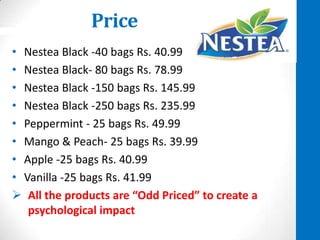 Price
• Nestea Black -40 bags Rs. 40.99
• Nestea Black- 80 bags Rs. 78.99
• Nestea Black -150 bags Rs. 145.99
• Nestea Black -250 bags Rs. 235.99
• Peppermint - 25 bags Rs. 49.99
• Mango & Peach- 25 bags Rs. 39.99
• Apple -25 bags Rs. 40.99
• Vanilla -25 bags Rs. 41.99
 All the products are “Odd Priced” to create a
psychological impact

 