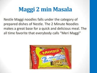 Maggi 2 min Masala
Nestle Maggi noodles falls under the category of
prepared dishes of Nestle. The 2 Minute Noodles
makes a great base for a quick and delicious meal. The
all time favorite that everybody calls “Meri Maggi”

 