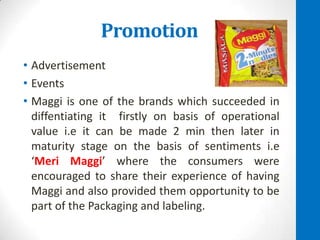 Promotion
• Advertisement
• Events
• Maggi is one of the brands which succeeded in
diffentiating it firstly on basis of operational
value i.e it can be made 2 min then later in
maturity stage on the basis of sentiments i.e
‘Meri Maggi’ where the consumers were
encouraged to share their experience of having
Maggi and also provided them opportunity to be
part of the Packaging and labeling.

 