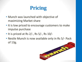 Pricing
• Munch was launched with objective of
maximizing Market share
• It is low priced to encourage customers to make
impulse purchase
• It is priced at Rs 2/-, Rs 5/-, Rs 10/• Nestle Munch is now available only in Rs 5/- Pack
of 13g.

 