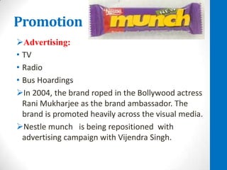 Promotion
Advertising:
• TV
• Radio
• Bus Hoardings
In 2004, the brand roped in the Bollywood actress
Rani Mukharjee as the brand ambassador. The
brand is promoted heavily across the visual media.
Nestle munch is being repositioned with
advertising campaign with Vijendra Singh.

 