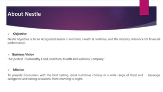 About Nestle
 Objective
Nestle objective is to be recognized leader in nutrition, Health & wellness, and the industry reference for financial
performance.
 Business Vision
“Respected, Trustworthy Food, Nutrition, Health and wellness Company”
 Mission
To provide Consumers with the best tasting, most nutritious choices in a wide range of food and beverage
categories and eating occasions, from morning to night.
 