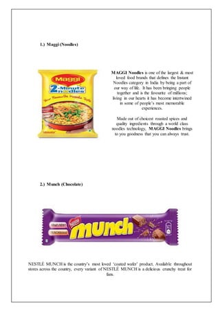1.) Maggi (Noodles)
MAGGI Noodles is one of the largest & most
loved food brands that defines the Instant
Noodles category in India by being a part of
our way of life. It has been bringing people
together and is the favourite of millions;
living in our hearts it has become intertwined
in some of people’s most memorable
experiences.
Made out of choicest roasted spices and
quality ingredients through a world class
noodles technology, MAGGI Noodles brings
to you goodness that you can always trust.
2.) Munch (Chocolate)
NESTLÉ MUNCH is the country’s most loved ‘coated wafer’ product. Available throughout
stores across the country, every variant of NESTLÉ MUNCH is a delicious crunchy treat for
fans.
 