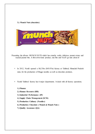 3.) Munch Nuts (chocolate)
Presenting the all-new MUNCH NUTS which has crunchy wafer, delicious peanut creme and
roasted peanut bits. A first-of-its-kind product, one bite and You’ll go nuts about it!
• In 2012, Nestlé opened a Rs2.5bn ($45.07m) factory at Tahliwal, Himachal Pradesh
state, for the production of Maggi noodles as well as chocolate products.
• Nestlé Tahliwal factory has 6 major departments. It deals with all factory operations.
1.) Finance
2.) Human Resource (HR)
3.) Industrial Performance (IP)
4.) Supply Chain Management (SCM)
5.) Production Culinary (Noodles)
6.) Production Chocolate ( Munch & Munch Nuts )
7.) Quality Assurance (QA)
 