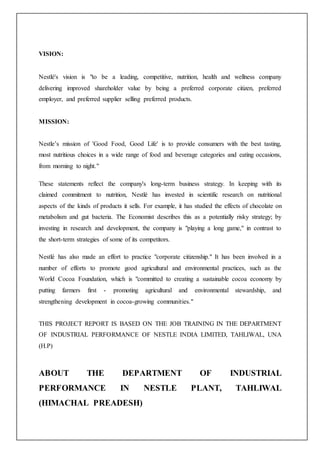 VISION:
Nestlé's vision is "to be a leading, competitive, nutrition, health and wellness company
delivering improved shareholder value by being a preferred corporate citizen, preferred
employer, and preferred supplier selling preferred products.
MISSION:
Nestle’s mission of 'Good Food, Good Life' is to provide consumers with the best tasting,
most nutritious choices in a wide range of food and beverage categories and eating occasions,
from morning to night."
These statements reflect the company's long-term business strategy. In keeping with its
claimed commitment to nutrition, Nestlé has invested in scientific research on nutritional
aspects of the kinds of products it sells. For example, it has studied the effects of chocolate on
metabolism and gut bacteria. The Economist describes this as a potentially risky strategy; by
investing in research and development, the company is "playing a long game," in contrast to
the short-term strategies of some of its competitors.
Nestlé has also made an effort to practice "corporate citizenship." It has been involved in a
number of efforts to promote good agricultural and environmental practices, such as the
World Cocoa Foundation, which is "committed to creating a sustainable cocoa economy by
putting farmers first - promoting agricultural and environmental stewardship, and
strengthening development in cocoa-growing communities."
THIS PROJECT REPORT IS BASED ON THE JOB TRAINING IN THE DEPARTMENT
OF INDUSTRIAL PERFORMANCE OF NESTLE INDIA LIMITED, TAHLIWAL, UNA
(H.P)
ABOUT THE DEPARTMENT OF INDUSTRIAL
PERFORMANCE IN NESTLE PLANT, TAHLIWAL
(HIMACHAL PREADESH)
 