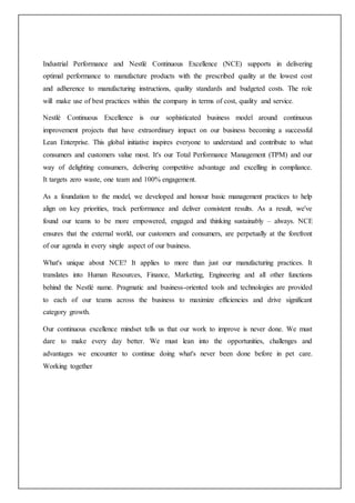 Industrial Performance and Nestlé Continuous Excellence (NCE) supports in delivering
optimal performance to manufacture products with the prescribed quality at the lowest cost
and adherence to manufacturing instructions, quality standards and budgeted costs. The role
will make use of best practices within the company in terms of cost, quality and service.
Nestlé Continuous Excellence is our sophisticated business model around continuous
improvement projects that have extraordinary impact on our business becoming a successful
Lean Enterprise. This global initiative inspires everyone to understand and contribute to what
consumers and customers value most. It's our Total Performance Management (TPM) and our
way of delighting consumers, delivering competitive advantage and excelling in compliance.
It targets zero waste, one team and 100% engagement.
As a foundation to the model, we developed and honour basic management practices to help
align on key priorities, track performance and deliver consistent results. As a result, we've
found our teams to be more empowered, engaged and thinking sustainably – always. NCE
ensures that the external world, our customers and consumers, are perpetually at the forefront
of our agenda in every single aspect of our business.
What's unique about NCE? It applies to more than just our manufacturing practices. It
translates into Human Resources, Finance, Marketing, Engineering and all other functions
behind the Nestlé name. Pragmatic and business-oriented tools and technologies are provided
to each of our teams across the business to maximize efficiencies and drive significant
category growth.
Our continuous excellence mindset tells us that our work to improve is never done. We must
dare to make every day better. We must lean into the opportunities, challenges and
advantages we encounter to continue doing what's never been done before in pet care.
Working together
 