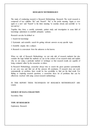 RESEARCH METHODOLOGY
The study of conducting research is Research Methodology. Research: The word research is
composed of two syllables “Re” and “Search”. “Re” is the prefix meaning ‘Again or over
again or a new’ and “Search” is the latter meaning ‘to examine closely and carefully’ or ‘to
test and try’.
Together they form, a careful, systematic, patient study and investigation in some field of
knowledge undertaken to establish principles / policies.
Research can also be defined as
1. Search for knowledge
2. Systematic and scientific search for getting relevant answers on any specific topic.
3. Scientific enquiry into a subject.
4. Research is a movement from the unknown to the known.
When we talk of Research Methodology, we not only talk of research methods but also
consider the logic behind the methods we use in the context of our research study and explain
why we are using a particular method or technique so that research results are capable of
being evaluated either by the researcher or others.
In Research Methodology, researcher always tries to search the given question systematically
in our own way and find out all the answers till conclusion. If research does not work
systematically on problem, there would be less possibility to find out the final result. For
finding or exploring research questions, a researcher faces lot of problems that can be
effectively resolved with using correct research methodology
IN THIS REPORT THESE TECHNIQUES OF RESEARCH METHODOLOGY ARE
USED:
SOURCE OF DATA COLLECTION
Secondary Data
TYPE OF RESEARCH
Exploratory Research
 