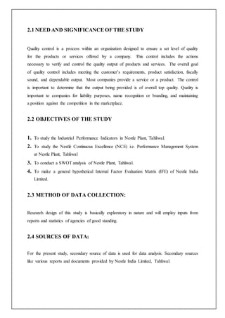 2.1 NEED AND SIGNIFICANCE OF THE STUDY
Quality control is a process within an organization designed to ensure a set level of quality
for the products or services offered by a company. This control includes the actions
necessary to verify and control the quality output of products and services. The overall goal
of quality control includes meeting the customer’s requirements, product satisfaction, fiscally
sound, and dependable output. Most companies provide a service or a product. The control
is important to determine that the output being provided is of overall top quality. Quality is
important to companies for liability purposes, name recognition or branding, and maintaining
a position against the competition in the marketplace.
2.2 OBJECTIVES OF THE STUDY
1. To study the Industrial Performance Indicators in Nestle Plant, Tahliwal.
2. To study the Nestlé Continuous Excellence (NCE) i.e. Performance Management System
at Nestle Plant, Tahliwal
3. To conduct a SWOT analysis of Nestle Plant, Tahliwal.
4. To make a general hypothetical Internal Factor Evaluation Matrix (IFE) of Nestle India
Limited.
2.3 METHOD OF DATA COLLECTION:
Research design of this study is basically exploratory in nature and will employ inputs from
reports and statistics of agencies of good standing.
2.4 SOURCES OF DATA:
For the present study, secondary source of data is used for data analysis. Secondary sources
like various reports and documents provided by Nestle India Limited, Tahliwal.
 