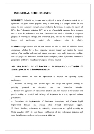 1. INDUSTRIAL PERFORMANCE:
DEFINITION: Industrial performance can be defined in terms of numerous criteria to be
synthesized for global control purposes, many of them being of a complex nature, i.e. not
related to one elementary physical measure. Industrial Performance is related to number of
KPIs. Key Performance Indicators (KPI) are a set of quantifiable measures that a company
uses to scale its performance over time. These metrics are used to determine a company's
progress in achieving its strategic and operational goals, and also to compare a company's
finances and performance against other businesses within its industry.
PURPOSE: People credited with this unit standard are able to: follow the approved routine
maintenance schedule for a food processing machine; inspect and maintain the various
systems of the machine and associated support equipment; ensure safety devices are working;
care for gauges and instruments available in the workplace; follow a preventive maintenance
programme; and follow procedures for disposal of waste material.
JOB DESCRIPTION OF AN INDUSTRIAL PERFORMANCE SPECIALIST IN
NESTLE (ROLES AND RESPONSIBILITIES)
1. Provide methods and tools for improvement of practices and optimizing factory
performance.
2. Assistance for factory, line, machine layout and design and optimize planning by
providing proposals to determine least cost production scenarios.
3. Promote the application of improvement initiatives and best practices in the markets and
provide training as required and exchange of know-how to achieve improved business
performance.
4. Co-ordinate the implementation of Continuous Improvement and Conduct Rapid
Improvement Projects and provide other focused improvement support.
5. Ensure Standard, performance & productivity measurements are applied according to
Nestlé guidelines (GIN 23) and Ensure establishment of key performance indicators and
assist that objectives are linked to improvement initiatives.
 