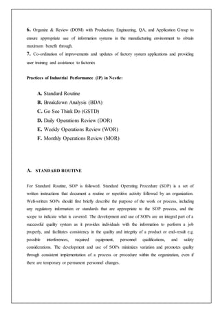 6. Organize & Review (DOM) with Production, Engineering, QA, and Application Group to
ensure appropriate use of information systems in the manufacturing environment to obtain
maximum benefit through.
7. Co-ordination of improvements and updates of factory system applications and providing
user training and assistance to factories
Practices of Industrial Performance (IP) in Nestle:
A. Standard Routine
B. Breakdown Analysis (BDA)
C. Go See Think Do (GSTD)
D. Daily Operations Review (DOR)
E. Weekly Operations Review (WOR)
F. Monthly Operations Review (MOR)
A. STANDARD ROUTINE
For Standard Routine, SOP is followed. Standard Operating Procedure (SOP) is a set of
written instructions that document a routine or repetitive activity followed by an organization.
Well-written SOPs should first briefly describe the purpose of the work or process, including
any regulatory information or standards that are appropriate to the SOP process, and the
scope to indicate what is covered. The development and use of SOPs are an integral part of a
successful quality system as it provides individuals with the information to perform a job
properly, and facilitates consistency in the quality and integrity of a product or end-result e.g.
possible interferences, required equipment, personnel qualifications, and safety
considerations. The development and use of SOPs minimizes variation and promotes quality
through consistent implementation of a process or procedure within the organization, even if
there are temporary or permanent personnel changes.
 
