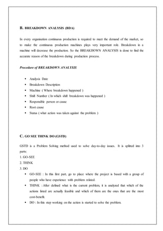 B. BREAKDOWN ANALYSIS (BDA)
In every organisation continuous production is required to meet the demand of the market, so
to make the continuous production machines plays very important role. Breakdown in a
machine will decrease the production. So the BREAKDOWN ANALYSIS is done to find the
accurate reason of the breakdown during production process.
Procedure of BREAKDOWN ANALYSIS
 Analysis Date
 Breakdown Description
 Machine ( Where breakdown happened )
 Shift Number ( In which shift breakdown was happened )
 Responsible person or cause
 Root cause
 Status ( what action was taken against the problem )
C. GO SEE THINK DO (GSTD)
GSTD is a Problem Solving method used to solve day-to-day issues. It is splitted into 3
parts:
1. GO-SEE
2. THINK
3. DO
 GO-SEE : In this first part, go to place where the project is based with a group of
people who have experience with problem related.
 THINK : After defined what is the current problem, it is analyzed that which of the
actions listed are actually feasible and which of them are the ones that are the most
cost-benefit.
 DO : In this step working on the action is started to solve the problem.
 