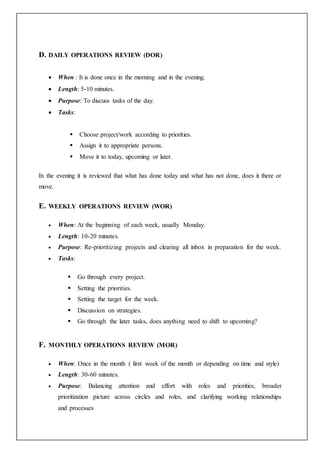 D. DAILY OPERATIONS REVIEW (DOR)
 When : It is done once in the morning and in the evening.
 Length: 5-10 minutes.
 Purpose: To discuss tasks of the day.
 Tasks:
 Choose project/work according to priorities.
 Assign it to appropriate persons.
 Move it to today, upcoming or later.
In the evening it is reviewed that what has done today and what has not done, does it there or
move.
E. WEEKLY OPERATIONS REVIEW (WOR)
 When: At the beginning of each week, usually Monday.
 Length: 10-20 minutes.
 Purpose: Re-prioritizing projects and clearing all inbox in preparation for the week.
 Tasks:
 Go through every project.
 Setting the priorities.
 Setting the target for the week.
 Discussion on strategies.
 Go through the later tasks, does anything need to shift to upcoming?
F. MONTHLY OPERATIONS REVIEW (MOR)
 When: Once in the month ( first week of the month or depending on time and style)
 Length: 30-60 minutes.
 Purpose: Balancing attention and effort with roles and priorities, broader
prioritization picture across circles and roles, and clarifying working relationships
and processes
 