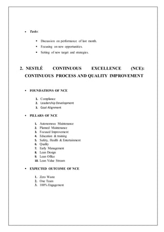  Tasks:
 Discussion on performance of last month.
 Focusing on new opportunities.
 Setting of new target and strategies.
2. NESTLÉ CONTINUOUS EXCELLENCE (NCE):
CONTINUOUS PROCESS AND QUALITY IMPROVEMENT
 FOUNDATIONS OF NCE
1. Compliance
2. Leadership Development
3. Goal Alignment
 PILLARS OF NCE
1. Autonomous Maintenance
2. Planned Maintenance
3. Focused Improvement
4. Education & training
5. Safety, Health & Entertainment
6. Quality
7. Early Management
8. Lean Design
9. Lean Office
10. Lean Value Stream
 EXPECTED OUTCOME OF NCE
1. Zero Waste
2. One Team
3. 100% Engagement
 