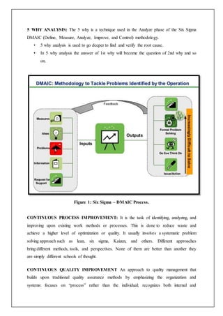 5 WHY ANALYSIS: The 5 why is a technique used in the Analyze phase of the Six Sigma
DMAIC (Define, Measure, Analyze, Improve, and Control) methodology.
• 5 why analysis is used to go deeper to find and verify the root cause.
• In 5 why analysis the answer of 1st why will become the question of 2nd why and so
on.
Figure 1: Six Sigma – DMAIC Process.
CONTINUOUS PROCESS IMPROVEMENT: It is the task of identifying, analyzing, and
improving upon existing work methods or processes. This is done to reduce waste and
achieve a higher level of optimization or quality. It usually involves a systematic problem
solving approach such as lean, six sigma, Kaizen, and others. Different approaches
bring different methods, tools, and perspectives. None of them are better than another they
are simply different schools of thought.
CONTINUOUS QUALITY IMPROVEMENT An approach to quality management that
builds upon traditional quality assurance methods by emphasizing the organization and
systems: focuses on “process” rather than the individual; recognizes both internal and
 