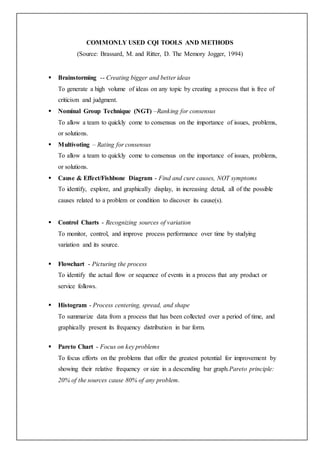 COMMONLY USED CQI TOOLS AND METHODS
(Source: Brassard, M. and Ritter, D. The Memory Jogger, 1994)
 Brainstorming -- Creating bigger and better ideas
To generate a high volume of ideas on any topic by creating a process that is free of
criticism and judgment.
 Nominal Group Technique (NGT) –Ranking for consensus
To allow a team to quickly come to consensus on the importance of issues, problems,
or solutions.
 Multivoting – Rating for consensus
To allow a team to quickly come to consensus on the importance of issues, problems,
or solutions.
 Cause & Effect/Fishbone Diagram - Find and cure causes, NOT symptoms
To identify, explore, and graphically display, in increasing detail, all of the possible
causes related to a problem or condition to discover its cause(s).
 Control Charts - Recognizing sources of variation
To monitor, control, and improve process performance over time by studying
variation and its source.
 Flowchart - Picturing the process
To identify the actual flow or sequence of events in a process that any product or
service follows.
 Histogram - Process centering, spread, and shape
To summarize data from a process that has been collected over a period of time, and
graphically present its frequency distribution in bar form.
 Pareto Chart - Focus on key problems
To focus efforts on the problems that offer the greatest potential for improvement by
showing their relative frequency or size in a descending bar graph.Pareto principle:
20% of the sources cause 80% of any problem.
 