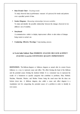  Run (Trend) Chart - Tracking trends
To study observed data (a performance measure of a process) for trends and patterns
over a specified period of time.
 Scatter Diagram - Measuring relationships between variables
To study and identify the possible relationship between the changes observed in two
different sets of variables.
 Storyboard
A communication vehicle to display improvement efforts to alert others of changes
being tested or carried out.
 Conducting Effective Meetings:7-step meeting process
At Nestle India Tahliwal Plant FISHBONE ANALYSIS OR CAUSE & EFFECT
ANALYSIS Is used for CONTINUOUS QUALITY IMPROVEMENT
DEFINITION: The fishbone diagram or Ishikawa diagram as named after its creator Kaoru
Ishikawa is a way to represent cause and effect. The effect forming the head of the fishbone
and the potential causes forming the skeleton behind. It is a structured way to represent the
results of a brainstorm in specific categories that contribute to problems, Man, Method,
Machine, Materials, Metrics, and Mother Nature being the usual areas that the ideas are
broken down into. A fishbone diagram, also called a cause and effect diagram is a
visualization tool for categorizing the potential causes of a problem in order to identify its
root causes.
 
